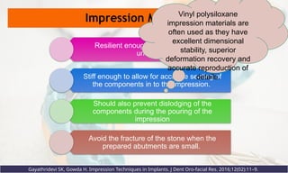 Impression Materials
Resilient enough to spring out of the
undercuts
Stiff enough to allow for accurate seating of
the components in to the impression.
Should also prevent dislodging of the
components during the pouring of the
impression
Avoid the fracture of the stone when the
prepared abutments are small.
Gayathridevi SK, Gowda H. Impression Techniques in Implants. J Dent Oro-facial Res. 2016;12(02):11–9.
Vinyl polysiloxane
impression materials are
often used as they have
excellent dimensional
stability, superior
deformation recovery and
accurate reproduction of
details.
 
