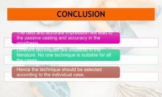 CONCLUSION
The best and accurate impression will lead to
the passive casting and accuracy in the
prosthesis.
Different techniques are available in the
literature. No one technique is suitable for all
the cases.
Hence the technique should be selected
according to the individual case.
 