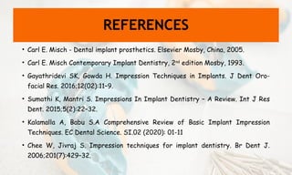 REFERENCES
• Carl E. Misch - Dental implant prosthetics. Elsevier Mosby, China, 2005.
• Carl E. Misch Contemporary Implant Dentistry, 2nd
edition Mosby, 1993.
• Gayathridevi SK, Gowda H. Impression Techniques in Implants. J Dent Oro-
facial Res. 2016;12(02):11–9.
• Sumathi K, Mantri S. Impressions In Implant Dentistry – A Review. Int J Res
Dent. 2015;5(2):22–32.
• Kalamalla A, Babu S.A Comprehensive Review of Basic Implant Impression
Techniques. EC Dental Science. SI.02 (2020): 01-11
• Chee W, Jivraj S. Impression techniques for implant dentistry. Br Dent J.
2006;201(7):429–32.
 