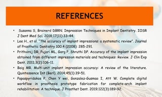 REFERENCES
• Susanna S, Brainerd DBRN. Impression Techniques in Implant Dentistry. IOSR
J Dent Med Sci. 2018;17(11):33–44.
• Lee H., et al. “The accuracy of implant impressions: a systematic review”. Journal
of Prosthetic Dentistry 100.4 (2008): 285-291.
• Prithviraj DR, Pujari ML, Garg P, Shruthi DP. Accuracy of the implant impression
obtained from different impression materials and techniques: Review. J Clin Exp
Dent. 2011;3(2):106–11.
• Baig MR. Multi-unit implant impression accuracy: A review of the literature.
Quintessence Int (Berl). 2014;45(1):39–51.
• Papaspyridakos P, Chen Y wei, Gonzalez-Gusmao I, Att W. Complete digital
workflow in prosthesis prototype fabrication for complete-arch implant
rehabilitation: A technique. J Prosthet Dent. 2019;122(3):189–92.
 