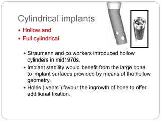 Cylindrical implants
 Hollow and
 Full cylindrical
 Straumann and co workers introduced hollow
cylinders in mid1970s.
 Implant stability would benefit from the large bone
to implant surfaces provided by means of the hollow
geometry.
 Holes ( vents ) favour the ingrowth of bone to offer
additional fixation.
 