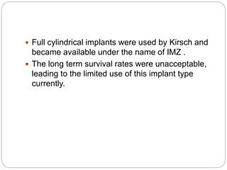  Full cylindrical implants were used by Kirsch and
became available under the name of IMZ .
 The long term survival rates were unacceptable,
leading to the limited use of this implant type
currently.
 