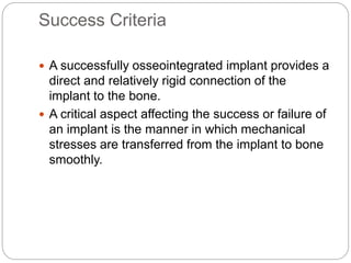 Success Criteria
 A successfully osseointegrated implant provides a
direct and relatively rigid connection of the
implant to the bone.
 A critical aspect affecting the success or failure of
an implant is the manner in which mechanical
stresses are transferred from the implant to bone
smoothly.
 