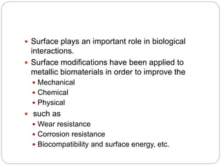  Surface plays an important role in biological
interactions.
 Surface modifications have been applied to
metallic biomaterials in order to improve the
 Mechanical
 Chemical
 Physical
 such as
 Wear resistance
 Corrosion resistance
 Biocompatibility and surface energy, etc.
 
