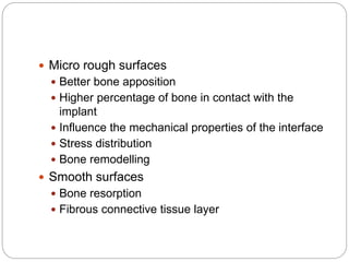  Micro rough surfaces
 Better bone apposition
 Higher percentage of bone in contact with the
implant
 Influence the mechanical properties of the interface
 Stress distribution
 Bone remodelling
 Smooth surfaces
 Bone resorption
 Fibrous connective tissue layer
 