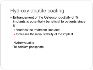 Hydroxy apatite coating
 Enhancement of the Osteoconductivity of Ti
implants is potentially beneficial to patients since
it
 shortens the treatment time and
 Increases the initial stability of the implant
Hydroxyapatite
Tri calcium phosphate
 