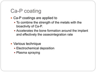 Ca-P coating
 Ca-P coatings are applied to
 To combine the strength of the metals with the
bioactivity of Ca-P.
 Accelerates the bone formation around the implant
and effectively the osseointegration rate
 Various technique
 Electrochemical deposition
 Plasma spraying
 