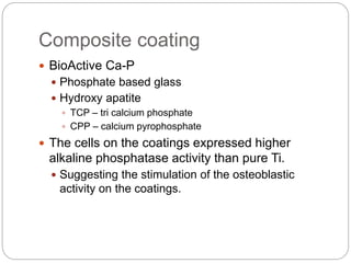 Composite coating
 BioActive Ca-P
 Phosphate based glass
 Hydroxy apatite
 TCP – tri calcium phosphate
 CPP – calcium pyrophosphate
 The cells on the coatings expressed higher
alkaline phosphatase activity than pure Ti.
 Suggesting the stimulation of the osteoblastic
activity on the coatings.
 