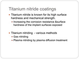 Titanium nitride coatings
 Titanium nitride is known for its high surface
hardness and mechanical strength.
 Increasing the corrosion resistance &surface
hardness of the implant surfaces exposed
 Titanium nitriding - various methods
 Gas nitriding
 Plasma nitriding by plasma diffusion treatment
 