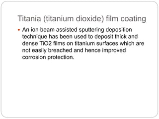 Titania (titanium dioxide) film coating
 An ion beam assisted sputtering deposition
technique has been used to deposit thick and
dense TiO2 films on titanium surfaces which are
not easily breached and hence improved
corrosion protection.
 