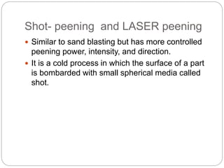 Shot- peening and LASER peening
 Similar to sand blasting but has more controlled
peening power, intensity, and direction.
 It is a cold process in which the surface of a part
is bombarded with small spherical media called
shot.
 