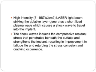  High intensity (5 -15GW/cm2) LASER light beam
striking the ablative layer generates a short lived
plasma wave which causes a shock wave to travel
into the implant.
 The shock waves induces the compressive residual
stress that penetrates beneath the surface and
strengthens the implant, resulting in improvement in
fatigue life and retarding the stress corrosion and
cracking occurrence.
 