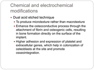 Chemical and electrochemical
modifications
 Dual acid etched technique
 To produce microtexture rather than macrotexture
 Enhance the osteoconductive process through the
attachment of fibrin and osteogenic cells, resulting
in bone formation directly on the surface of the
implant.
 Higher adhesion and expression of platelet and
extracellular genes, which help in colonization of
osteoblasts at the site and promote
osseointegration.
 