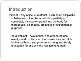 Introduction
Implant :- Any object or material , such as an alloplastic
substance or other tissue, which is partially or
completely inserted or grafted into the body for
therapeutic , diagnostic, prosthetic or experimental
purposes.
Dental implant :- A cylindrical and/or tapered post
usually made of titanium, that serves as a subsitute
for the tooth root and provides a strong and sturdy
foundation for one or more replacement teeth
 