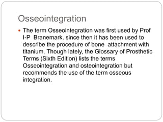 Osseointegration
 The term Osseointegration was first used by Prof
I-P Branemark. since then it has been used to
describe the procedure of bone attachment with
titanium. Though lately, the Glossary of Prosthetic
Terms (Sixth Edition) lists the terms
Osseointegration and osteointegration but
recommends the use of the term osseous
integration.
 