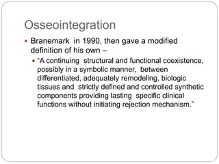 Osseointegration
 Branemark in 1990, then gave a modified
definition of his own –
 “A continuing structural and functional coexistence,
possibly in a symbolic manner, between
differentiated, adequately remodeling, biologic
tissues and strictly defined and controlled synthetic
components providing lasting specific clinical
functions without initiating rejection mechanism.”
 