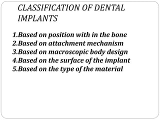 CLASSIFICATION OF DENTAL
IMPLANTS
1.Based on position with in the bone
2.Based on attachment mechanism
3.Based on macroscopic body design
4.Based on the surface of the implant
5.Based on the type of the material
 