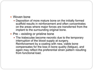  Woven bone
 Deposition of more mature bone on the initially formed
scaffold results in reinforcement and often concentrates
on the areas where major forces are transferred from the
implant to the surrounding original bone.
 Pre – existing or pristine bone
 The trabeculae become necrotic due to the temporary
interruption of the blood supply at surgery.
Reinforcement by a coating with new, viable bone
compensates for the loss in bone quality (fatigue), and
again may reflect the preferential strain pattern resulting
from functional load.
 