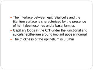  The interface between epithelial cells and the
titanium surface is characterized by the presence
of hemi desmosomes and a basal lamina.
 Capillary loops in the C/T under the junctional and
sulcular epithelium around implant appear normal
 The thickness of the epithelium is 0.5mm
 
