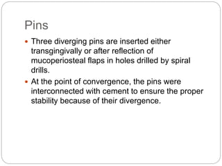 Pins
 Three diverging pins are inserted either
transgingivally or after reflection of
mucoperiosteal flaps in holes drilled by spiral
drills.
 At the point of convergence, the pins were
interconnected with cement to ensure the proper
stability because of their divergence.
 