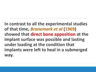 In contrast to all the experimental studies
of that time, Branemark et al (1969)
showed that direct bone apposition at the
implant surface was possible and lasting
under loading at the condition that
implants were left to heal in a submerged
way.
 