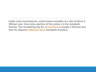 Under most circumstances, cortical bone remodels at a rate of about 2-
10% per year. Since only a portion of the cortex is in the metabolic
fraction. The remodeling rate for cortical bone is usually 3-10 times less
than for adjacent trabecular bone (metabolic fraction).
 
