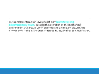 This complex interaction involves not only biomaterial and
biocompatibility issues, but also the alteration of the mechanical
environment that occurs when placement of an implant disturbs the
normal physiologic distribution of forces, fluids, and cell communication.
 