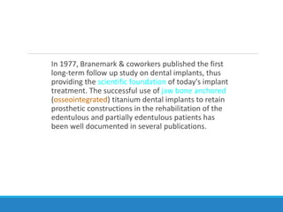 In 1977, Branemark & coworkers published the first
long-term follow up study on dental implants, thus
providing the scientific foundation of today's implant
treatment. The successful use of jaw bone anchored
(osseointegrated) titanium dental implants to retain
prosthetic constructions in the rehabilitation of the
edentulous and partially edentulous patients has
been well documented in several publications.
 