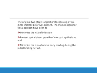 The original two-stage surgical protocol using a two-
piece implant pillar was applied. The main reasons for
this approach have been to
Minimize the risk of infection
Prevent apical down growth of mucosal epithelium,
and
Minimize the risk of undue early loading during the
initial healing period.
 
