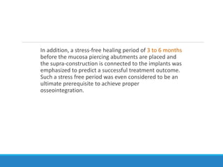 In addition, a stress-free healing period of 3 to 6 months
before the mucosa piercing abutments are placed and
the supra-construction is connected to the implants was
emphasized to predict a successful treatment outcome.
Such a stress free period was even considered to be an
ultimate prerequisite to achieve proper
osseointegration.
 
