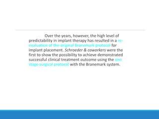 Over the years, however, the high level of
predictability in implant therapy has resulted in a re-
evaluation of the original Branemark protocol for
implant placement. Schroeder & coworkers were the
first to show the possibility to achieve demonstrated
successful clinical treatment outcome using the one
stage surgical protocol with the Branemark system.
 