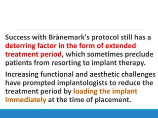 Success with Brànemark's protocol still has a
deterring factor in the form of extended
treatment period, which sometimes preclude
patients from resorting to implant therapy.
Increasing functional and aesthetic challenges
have prompted implantologists to reduce the
treatment period by loading the implant
immediately at the time of placement.
 