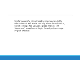 Similar successful clinical treatment outcomes, in the
edentulous as well as the partially edentulous situation,
have been reported using one-piece implants (ITI,
Straumann) placed according to the original one-stage
surgical protocol.
 