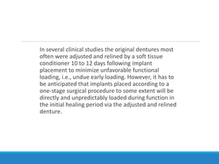 In several clinical studies the original dentures most
often were adjusted and relined by a soft tissue
conditioner 10 to 12 days following implant
placement to minimize unfavorable functional
loading, i.e., undue early loading. However, it has to
be anticipated that implants placed according to a
one-stage surgical procedure to some extent will be
directly and unpredictably loaded during function in
the initial healing period via the adjusted and relined
denture.
 