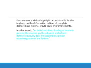 Furthermore, such loading might be unfavorable for the
implants, as the deformation pattern of complete
denture base material would cause micromovements.
In other words, "an initial and direct loading of implants
piercing the mucosa via the adjusted and relined
denture obviously does not jeopardize a proper
osseointegration of the fixtures".
 