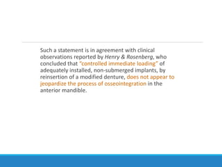 Such a statement is in agreement with clinical
observations reported by Henry & Rosenberg, who
concluded that “controlled immediate loading” of
adequately installed, non-submerged implants, by
reinsertion of a modified denture, does not appear to
jeopardize the process of osseointegration in the
anterior mandible.
 