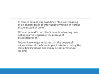 In former days, it was postulated "too-early loading
of an implant leads to interfacial formation of fibrous
tissue instead of bone".
Others claimed "controlled immediate loading does
not appear to jeopardize the process of
osseointegration".
Today's knowledge indicates that the degree of
micromotion at the bone-implant interface during the
initial healing phase and it may be not premature
loading.
 