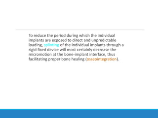 To reduce the period during which the individual
implants are exposed to direct and unpredictable
loading, splinting of the individual implants through a
rigid fixed device will most certainly decrease the
micromotion at the bone-implant interface, thus
facilitating proper bone healing (osseointegration).
 