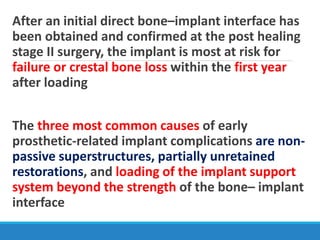 After an initial direct bone–implant interface has
been obtained and confirmed at the post healing
stage II surgery, the implant is most at risk for
failure or crestal bone loss within the first year
after loading
The three most common causes of early
prosthetic-related implant complications are non-
passive superstructures, partially unretained
restorations, and loading of the implant support
system beyond the strength of the bone– implant
interface
 