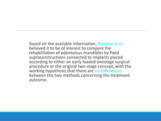 Based on the available information, Randow et al
believed it to be of interest to compare the
rehabilitation of edentulous mandibles by fixed
supraconstructions connected to implants placed
according to either an early loaded onestage surgical
procedure or the original two-stage concept, with the
working hypothesis that there are no differences
between the two methods concerning the treatment
outcome.
 