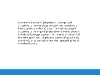 A total of 88 implants (16 patients) were placed
according to the one-stage protocol and loaded via a
fixed appliance within 20 days. The implants placed
according to the original protocol were loaded about 4
months following placement. At the time of delivery of
the fixed appliances, all patients were radiographically
examined, an examination that was repeated at the 18-
month follow-up.
 