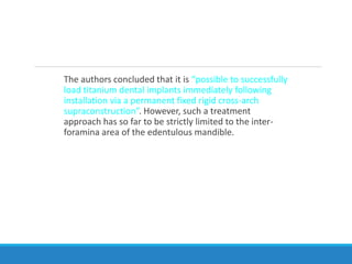 The authors concluded that it is “possible to successfully
load titanium dental implants immediately following
installation via a permanent fixed rigid cross-arch
supraconstruction”. However, such a treatment
approach has so far to be strictly limited to the inter-
foramina area of the edentulous mandible.
 