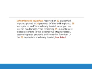 Schnitman and coworkers reported on 63 Branemark
implants placed in 10 patients. Of these 63 implants, 28
were placed and "immediately loaded to support an
interim fixed bridge." The remaining 35 implants were
placed according to the 'original two-stage protocol,
osseointegrated properly, and are still in function. Of
the 28 implants immediately loaded, four failed.
 