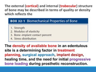 The external (cortical) and internal (trabecular) structure
of bone may be described in terms of quality or density
which reflects the
The density of available bone in an edentulous
site is a determining factor in treatment
planning, surgical approach, implant design,
healing time, and the need for initial progressive
bone loading during prosthetic reconstruction.
 
