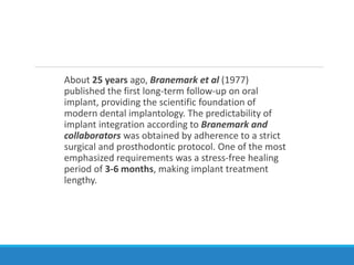 About 25 years ago, Branemark et al (1977)
published the first long-term follow-up on oral
implant, providing the scientific foundation of
modern dental implantology. The predictability of
implant integration according to Branemark and
collaborators was obtained by adherence to a strict
surgical and prosthodontic protocol. One of the most
emphasized requirements was a stress-free healing
period of 3-6 months, making implant treatment
lengthy.
 