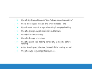  Use of sterile conditions as "in a fully equipped operatory"
 Use a mucobuccal incision and avoid a crestal one
 Use of an atraumatic surgery involving low-speed drilling
 Use of a biocompatible material i.e. titanium
 Use of titanium ancillary
 Use of a 2-stage procedure
 Use of a stress-free healing period of 3-6 months before
loading
 Avoid X-radiographs before the end of the healing period
 Use of acrylic occlusal contact surfaces
 
