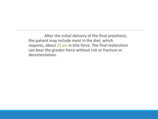 After the initial delivery of the final prosthesis,
the patient may include meat in the diet, which
requires, about 21 psi in bite force. The final restoration
can bear the greater force without risk or fracture or
decementation.
 