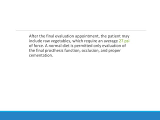After the final evaluation appointment, the patient may
include raw vegetables, which require an average 27 psi
of force. A normal diet is permitted only evaluation of
the final prosthesis function, occlusion, and proper
cementation.
 