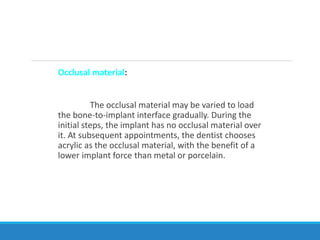 Occlusal material:
The occlusal material may be varied to load
the bone-to-implant interface gradually. During the
initial steps, the implant has no occlusal material over
it. At subsequent appointments, the dentist chooses
acrylic as the occlusal material, with the benefit of a
lower implant force than metal or porcelain.
 