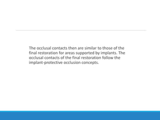 The occlusal contacts then are similar to those of the
final restoration for areas supported by implants. The
occlusal contacts of the final restoration follow the
implant-protective occlusion concepts.
 